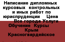 Написание дипломных, курсовых, контрольных и иных работ по юриспруденции  › Цена ­ 500 - Все города Услуги » Обучение. Курсы   . Крым,Красногвардейское